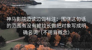 神马影院边读边做标注：围绕这句话的范围有没有被拉长做把对象写成明确名词（不用背概念）