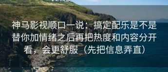 神马影视顺口一说：搞定配乐是不是替你加情绪之后再把热度和内容分开看，会更舒服（先把信息弄直）