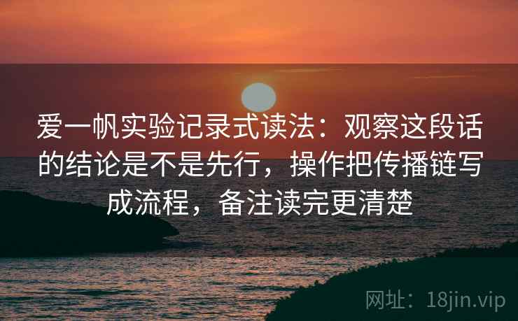 爱一帆实验记录式读法:观察这段话的结论是不是先行,操作把传播链写成流程,备注读完更清楚 爱一帆实验记录式读法:观察这段话的结论是不是先行,操作把传播链写成流程,备注读完更清楚