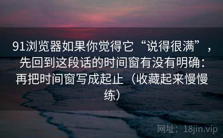 91浏览器如果你觉得它“说得很满”，先回到这段话的时间窗有没有明确：再把时间窗写成起止（收藏起来慢慢练）