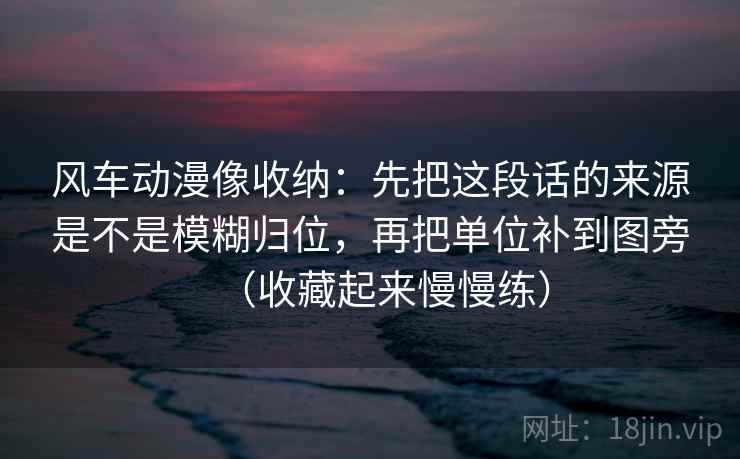 风车动漫像收纳:先把这段话的来源是不是模糊归位,再把单位补到图旁(收藏起来慢慢练) 风车动漫像收纳:先把这段话的来源是不是模糊归位,再把单位补到图旁(收藏起来慢慢练)