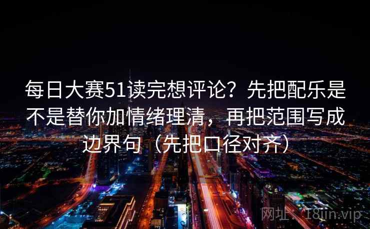 每日大赛51读完想评论？先把配乐是不是替你加情绪理清，再把范围写成边界句（先把口径对齐）