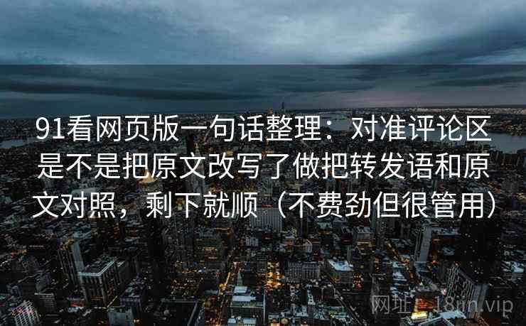 91看网页版一句话整理：对准评论区是不是把原文改写了做把转发语和原文对照，剩下就顺（不费劲但很管用）