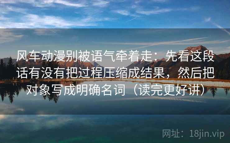 风车动漫别被语气牵着走：先看这段话有没有把过程压缩成结果，然后把对象写成明确名词（读完更好讲）