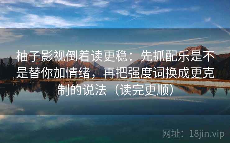 柚子影视倒着读更稳：先抓配乐是不是替你加情绪，再把强度词换成更克制的说法（读完更顺）