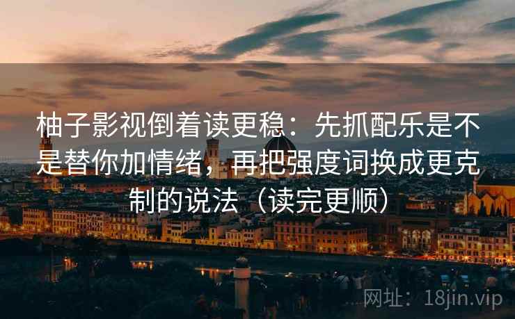 柚子影视倒着读更稳：先抓配乐是不是替你加情绪，再把强度词换成更克制的说法（读完更顺）