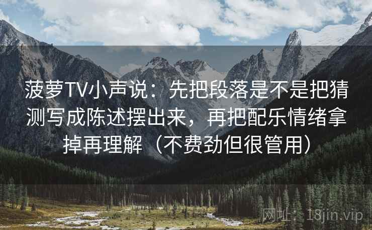 菠萝TV小声说:先把段落是不是把猜测写成陈述摆出来,再把配乐情绪拿掉再理解(不费劲但很管用) 菠萝TV小声说:先把段落是不是把猜测写成陈述摆出来,再把配乐情绪拿掉再理解(不费劲但很管用)