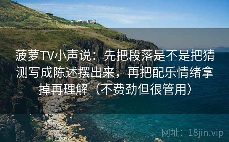 菠萝TV小声说:先把段落是不是把猜测写成陈述摆出来,再把配乐情绪拿掉再理解(不费劲但很管用) 菠萝TV小声说:先把段落是不是把猜测写成陈述摆出来,再把配乐情绪拿掉再理解(不费劲但很管用)