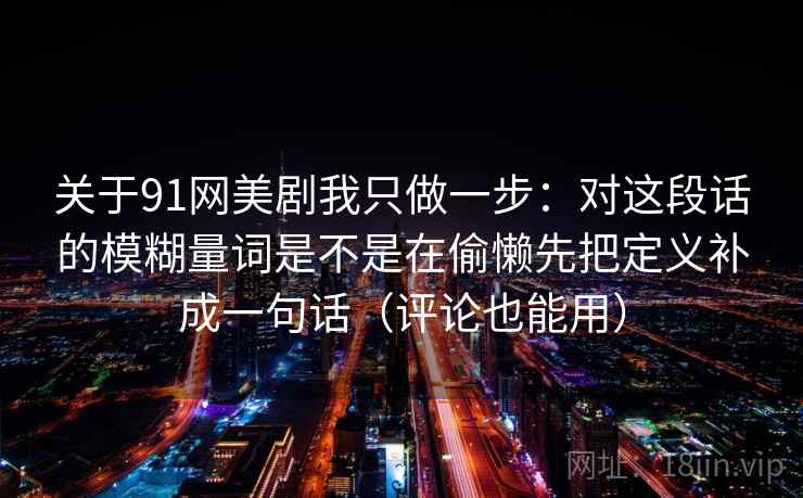 关于91网美剧我只做一步：对这段话的模糊量词是不是在偷懒先把定义补成一句话（评论也能用）
