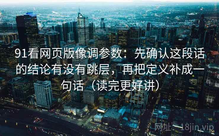 91看网页版像调参数:先确认这段话的结论有没有跳层,再把定义补成一句话(读完更好讲) 91看网页版像调参数:先确认这段话的结论有没有跳层,再把定义补成一句话(读完更好讲)