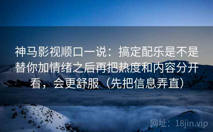神马影视顺口一说：搞定配乐是不是替你加情绪之后再把热度和内容分开看，会更舒服（先把信息弄直）