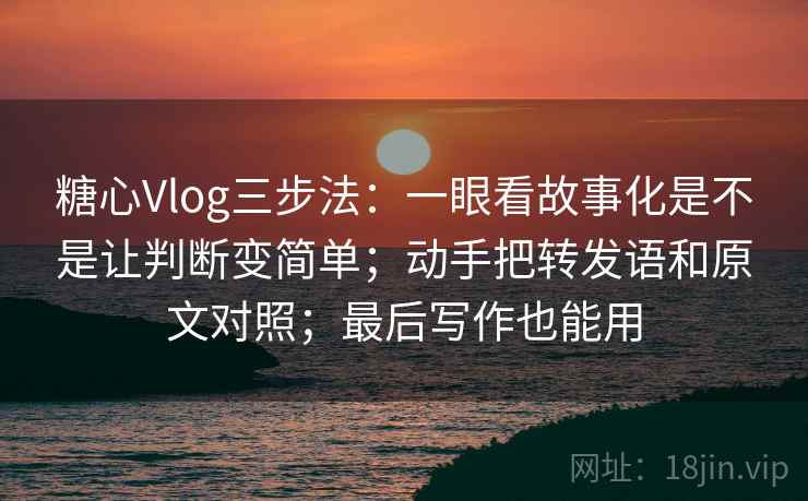 糖心Vlog三步法：一眼看故事化是不是让判断变简单；动手把转发语和原文对照；最后写作也能用