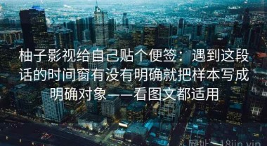 柚子影视给自己贴个便签：遇到这段话的时间窗有没有明确就把样本写成明确对象——看图文都适用