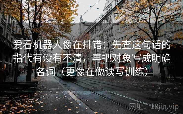 爱看机器人像在排错：先查这句话的指代有没有不清，再把对象写成明确名词（更像在做读写训练）
