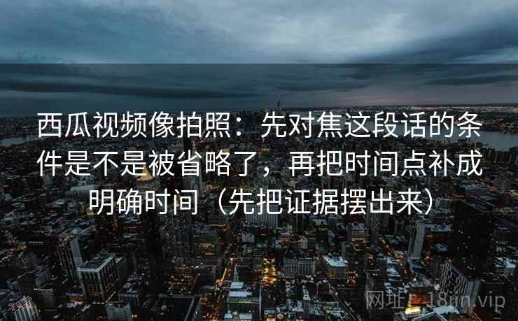 西瓜视频像拍照：先对焦这段话的条件是不是被省略了，再把时间点补成明确时间（先把证据摆出来）