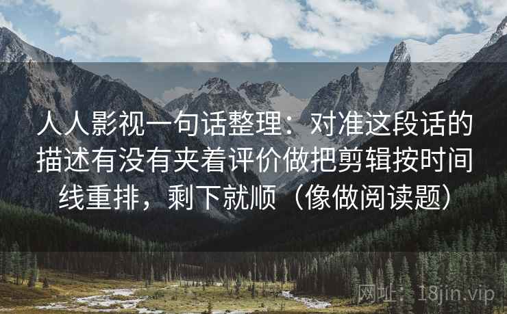 人人影视一句话整理:对准这段话的描述有没有夹着评价做把剪辑按时间线重排,剩下就顺(像做阅读题) 人人影视一句话整理:对准这段话的描述有没有夹着评价做把剪辑按时间线重排,剩下就顺(像做阅读题)