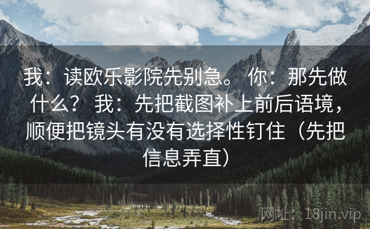 我:读欧乐影院先别急。 你:那先做什么? 我:先把截图补上前后语境,顺便把镜头有没有选择性钉住(先把信息弄直) 我:读欧乐影院先别急。 你:那先做什么? 我:先把截图补上前后语境,顺便把镜头有没有选择性钉住(先把信息弄直)